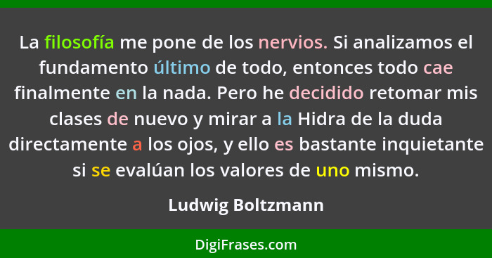 La filosofía me pone de los nervios. Si analizamos el fundamento último de todo, entonces todo cae finalmente en la nada. Pero he d... - Ludwig Boltzmann