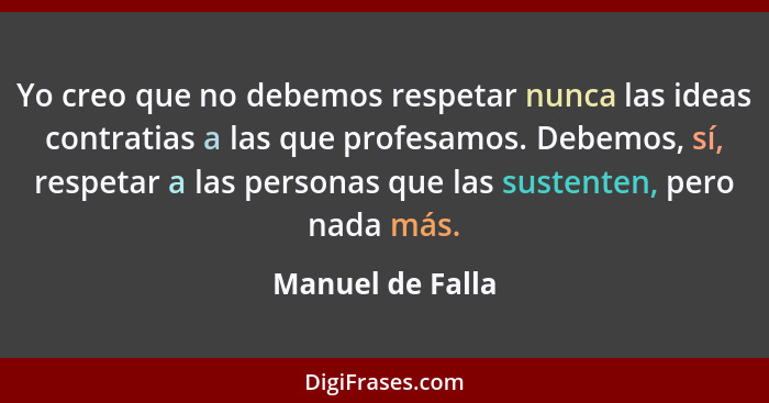 Yo creo que no debemos respetar nunca las ideas contratias a las que profesamos. Debemos, sí, respetar a las personas que las susten... - Manuel de Falla