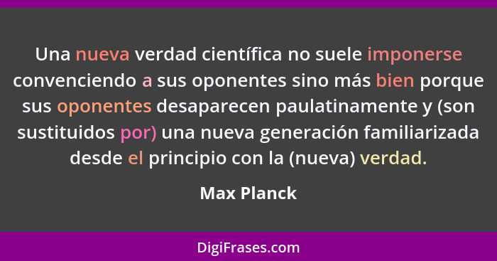 Una nueva verdad científica no suele imponerse convenciendo a sus oponentes sino más bien porque sus oponentes desaparecen paulatinamente... - Max Planck