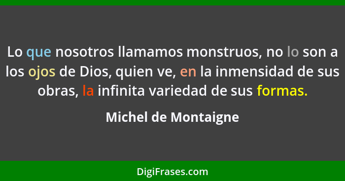 Lo que nosotros llamamos monstruos, no lo son a los ojos de Dios, quien ve, en la inmensidad de sus obras, la infinita variedad... - Michel de Montaigne
