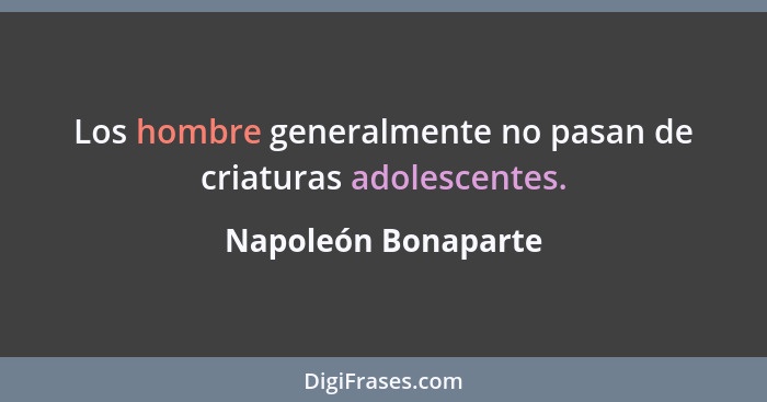 Los hombre generalmente no pasan de criaturas adolescentes.... - Napoleón Bonaparte