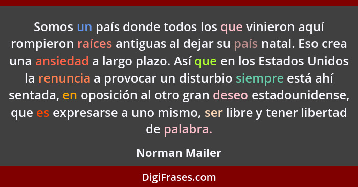 Somos un país donde todos los que vinieron aquí rompieron raíces antiguas al dejar su país natal. Eso crea una ansiedad a largo plazo.... - Norman Mailer