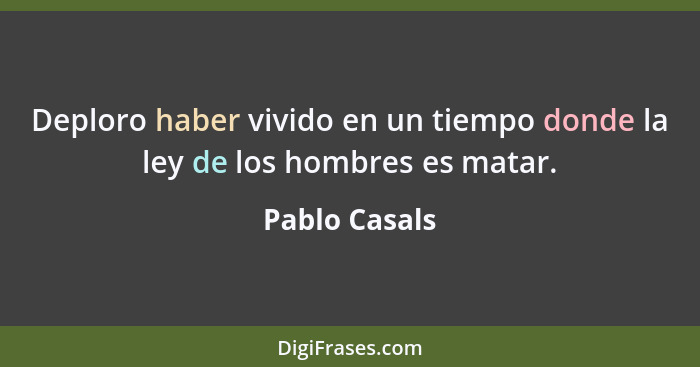 Deploro haber vivido en un tiempo donde la ley de los hombres es matar.... - Pablo Casals