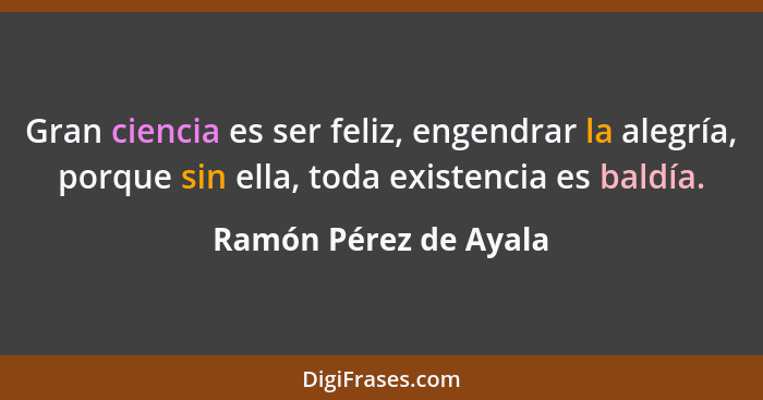 Gran ciencia es ser feliz, engendrar la alegría, porque sin ella, toda existencia es baldía.... - Ramón Pérez de Ayala