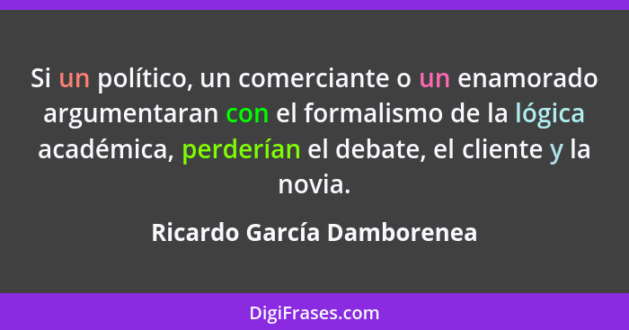 Si un político, un comerciante o un enamorado argumentaran con el formalismo de la lógica académica, perderían el debate,... - Ricardo García Damborenea