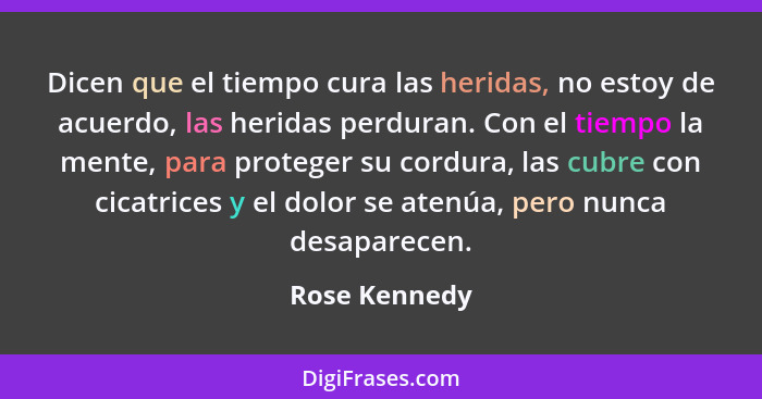 Dicen que el tiempo cura las heridas, no estoy de acuerdo, las heridas perduran. Con el tiempo la mente, para proteger su cordura, las... - Rose Kennedy