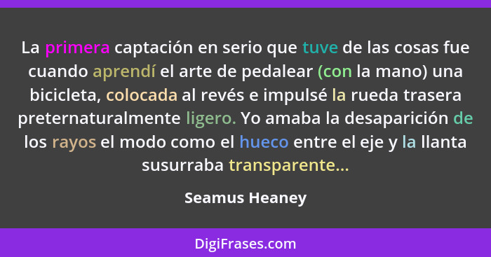 La primera captación en serio que tuve de las cosas fue cuando aprendí el arte de pedalear (con la mano) una bicicleta, colocada al re... - Seamus Heaney