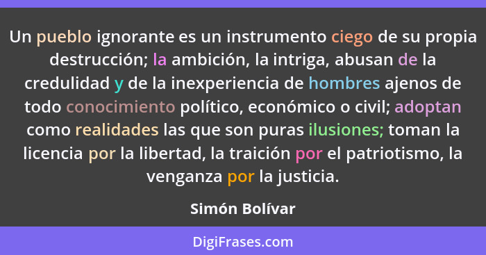 Un pueblo ignorante es un instrumento ciego de su propia destrucción; la ambición, la intriga, abusan de la credulidad y de la inexper... - Simón Bolívar