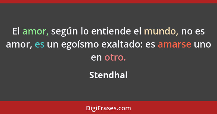 El amor, según lo entiende el mundo, no es amor, es un egoísmo exaltado: es amarse uno en otro.... - Stendhal