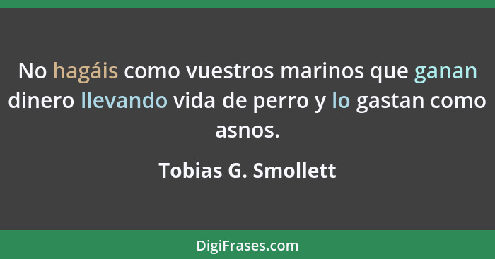 No hagáis como vuestros marinos que ganan dinero llevando vida de perro y lo gastan como asnos.... - Tobias G. Smollett