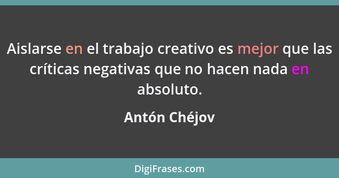 Aislarse en el trabajo creativo es mejor que las críticas negativas que no hacen nada en absoluto.... - Antón Chéjov