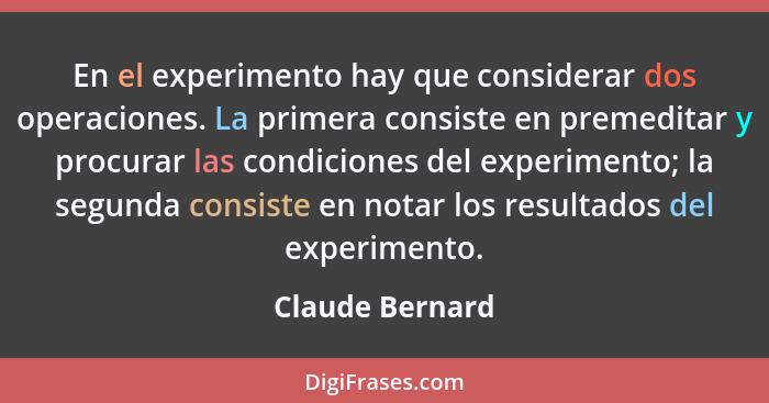 En el experimento hay que considerar dos operaciones. La primera consiste en premeditar y procurar las condiciones del experimento; l... - Claude Bernard