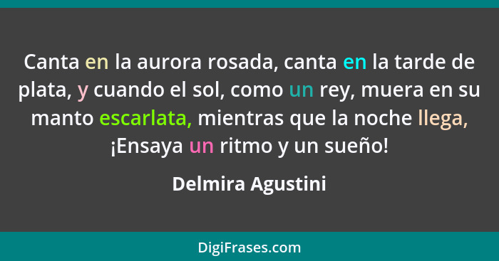 Canta en la aurora rosada, canta en la tarde de plata, y cuando el sol, como un rey, muera en su manto escarlata, mientras que la n... - Delmira Agustini