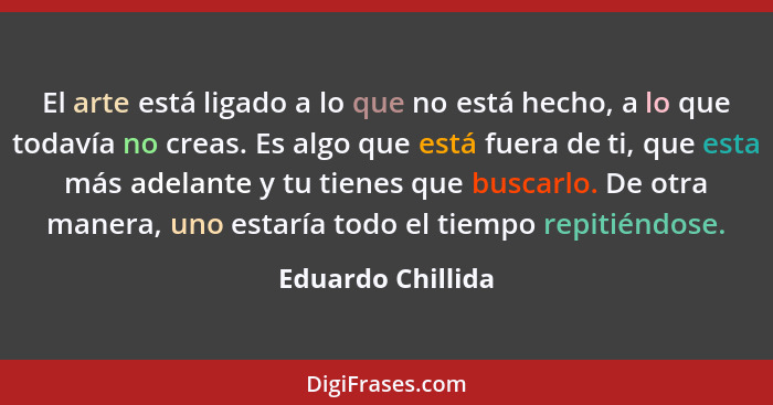 El arte está ligado a lo que no está hecho, a lo que todavía no creas. Es algo que está fuera de ti, que esta más adelante y tu tie... - Eduardo Chillida