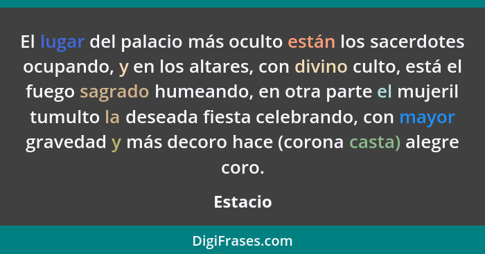 El lugar del palacio más oculto están los sacerdotes ocupando, y en los altares, con divino culto, está el fuego sagrado humeando, en otra p... - Estacio