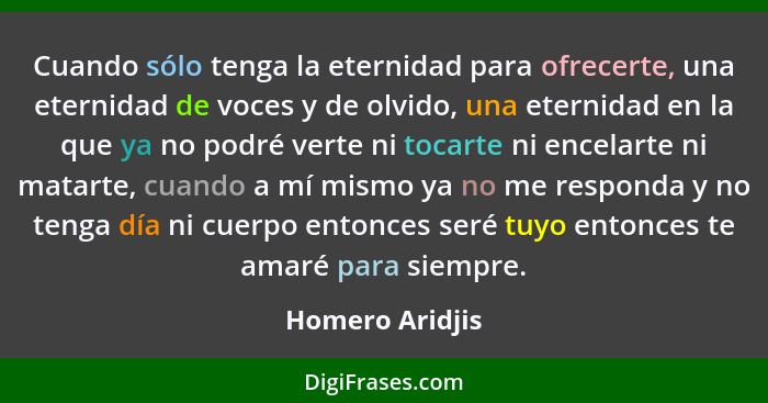 Cuando sólo tenga la eternidad para ofrecerte, una eternidad de voces y de olvido, una eternidad en la que ya no podré verte ni tocar... - Homero Aridjis