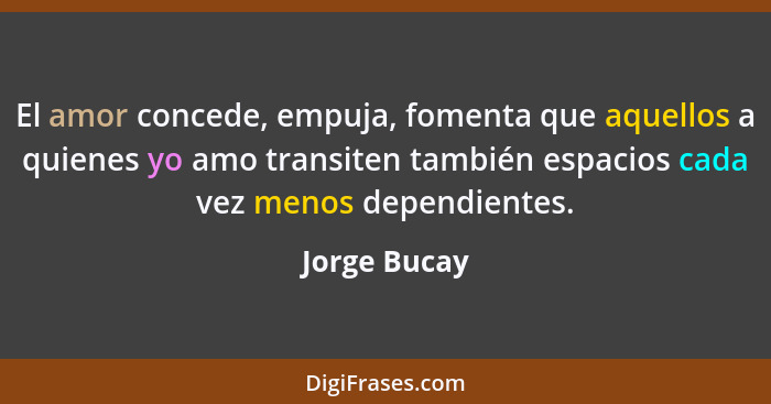 El amor concede, empuja, fomenta que aquellos a quienes yo amo transiten también espacios cada vez menos dependientes.... - Jorge Bucay