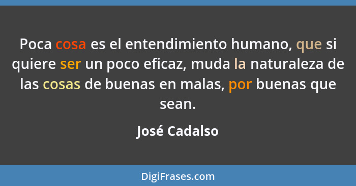 Poca cosa es el entendimiento humano, que si quiere ser un poco eficaz, muda la naturaleza de las cosas de buenas en malas, por buenas... - José Cadalso