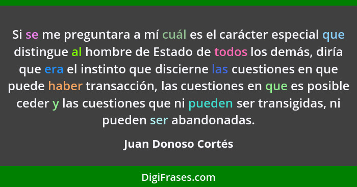 Si se me preguntara a mí cuál es el carácter especial que distingue al hombre de Estado de todos los demás, diría que era el inst... - Juan Donoso Cortés