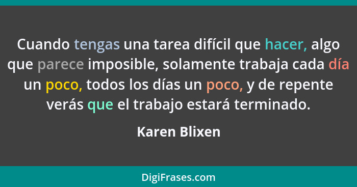 Cuando tengas una tarea difícil que hacer, algo que parece imposible, solamente trabaja cada día un poco, todos los días un poco, y de... - Karen Blixen
