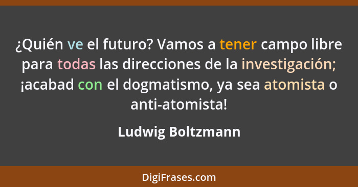 ¿Quién ve el futuro? Vamos a tener campo libre para todas las direcciones de la investigación; ¡acabad con el dogmatismo, ya sea at... - Ludwig Boltzmann