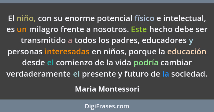 El niño, con su enorme potencial físico e intelectual, es un milagro frente a nosotros. Este hecho debe ser transmitido a todos los... - Maria Montessori