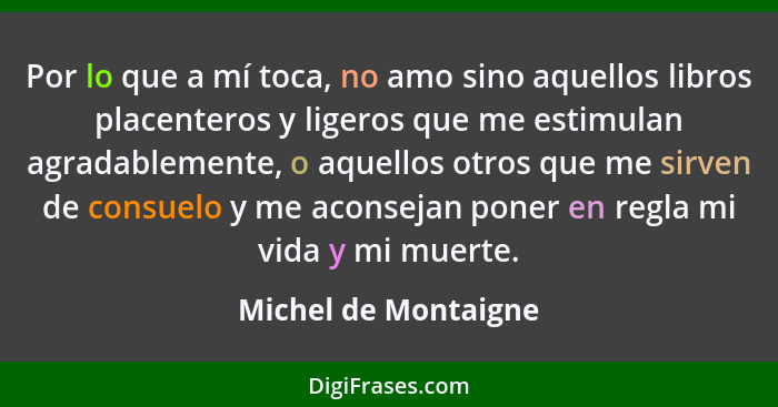 Por lo que a mí toca, no amo sino aquellos libros placenteros y ligeros que me estimulan agradablemente, o aquellos otros que me... - Michel de Montaigne