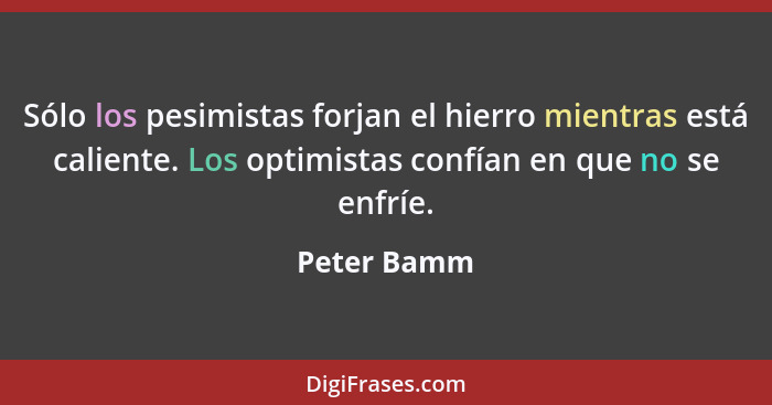 Sólo los pesimistas forjan el hierro mientras está caliente. Los optimistas confían en que no se enfríe.... - Peter Bamm