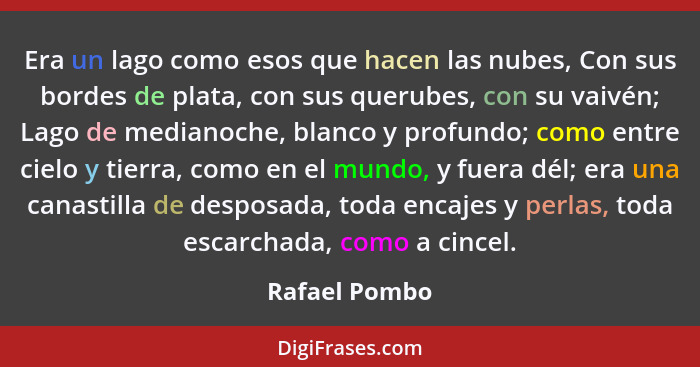 Era un lago como esos que hacen las nubes, Con sus bordes de plata, con sus querubes, con su vaivén; Lago de medianoche, blanco y profu... - Rafael Pombo