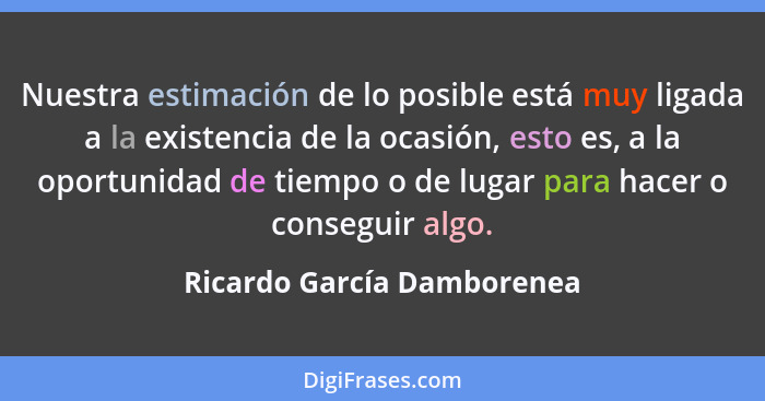 Nuestra estimación de lo posible está muy ligada a la existencia de la ocasión, esto es, a la oportunidad de tiempo o de l... - Ricardo García Damborenea