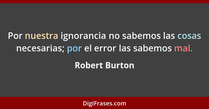 Por nuestra ignorancia no sabemos las cosas necesarias; por el error las sabemos mal.... - Robert Burton