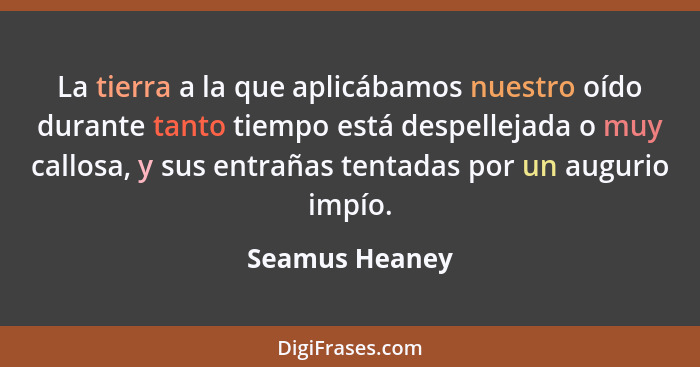 La tierra a la que aplicábamos nuestro oído durante tanto tiempo está despellejada o muy callosa, y sus entrañas tentadas por un augur... - Seamus Heaney