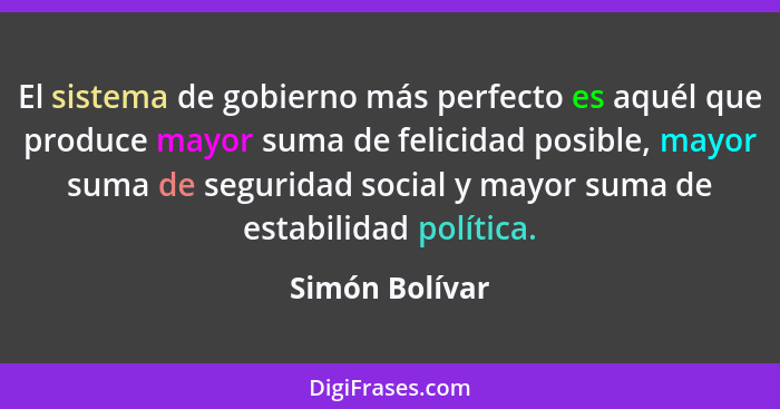 El sistema de gobierno más perfecto es aquél que produce mayor suma de felicidad posible, mayor suma de seguridad social y mayor suma... - Simón Bolívar