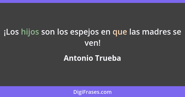 ¡Los hijos son los espejos en que las madres se ven!... - Antonio Trueba