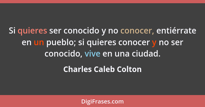 Si quieres ser conocido y no conocer, entiérrate en un pueblo; si quieres conocer y no ser conocido, vive en una ciudad.... - Charles Caleb Colton