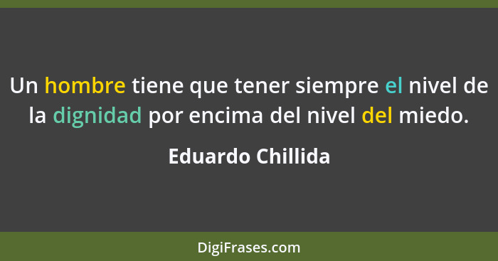 Un hombre tiene que tener siempre el nivel de la dignidad por encima del nivel del miedo.... - Eduardo Chillida