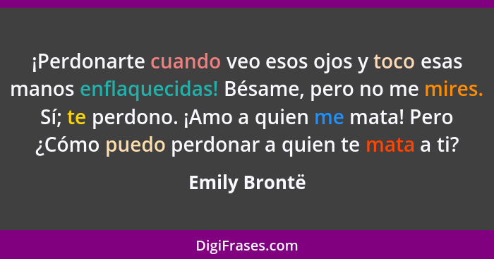 ¡Perdonarte cuando veo esos ojos y toco esas manos enflaquecidas! Bésame, pero no me mires. Sí; te perdono. ¡Amo a quien me mata! Pero... - Emily Brontë