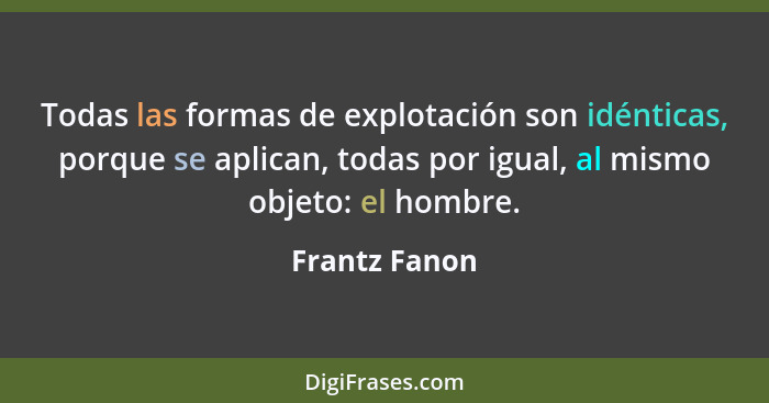 Todas las formas de explotación son idénticas, porque se aplican, todas por igual, al mismo objeto: el hombre.... - Frantz Fanon