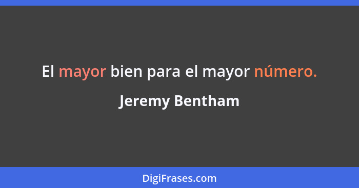 El mayor bien para el mayor número.... - Jeremy Bentham