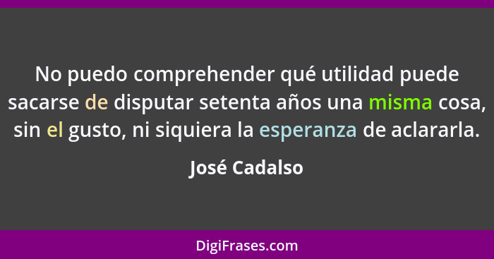 No puedo comprehender qué utilidad puede sacarse de disputar setenta años una misma cosa, sin el gusto, ni siquiera la esperanza de acl... - José Cadalso