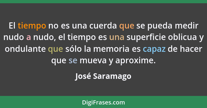 El tiempo no es una cuerda que se pueda medir nudo a nudo, el tiempo es una superficie oblicua y ondulante que sólo la memoria es capa... - José Saramago