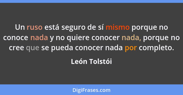 Un ruso está seguro de sí mismo porque no conoce nada y no quiere conocer nada, porque no cree que se pueda conocer nada por completo.... - León Tolstói