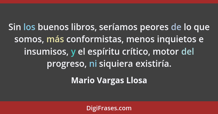 Sin los buenos libros, seríamos peores de lo que somos, más conformistas, menos inquietos e insumisos, y el espíritu crítico, mot... - Mario Vargas Llosa