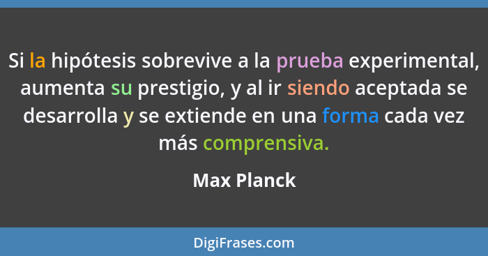 Si la hipótesis sobrevive a la prueba experimental, aumenta su prestigio, y al ir siendo aceptada se desarrolla y se extiende en una form... - Max Planck