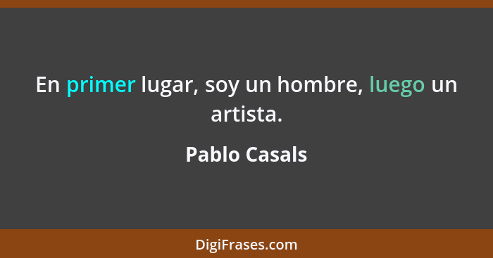 En primer lugar, soy un hombre, luego un artista.... - Pablo Casals