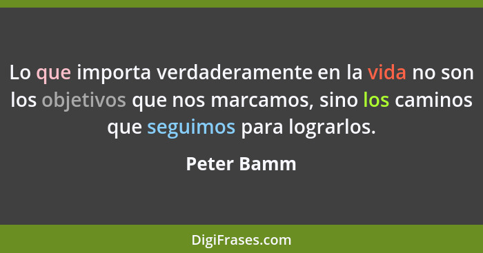 Lo que importa verdaderamente en la vida no son los objetivos que nos marcamos, sino los caminos que seguimos para lograrlos.... - Peter Bamm