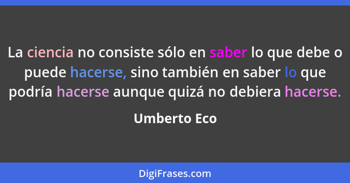 La ciencia no consiste sólo en saber lo que debe o puede hacerse, sino también en saber lo que podría hacerse aunque quizá no debiera ha... - Umberto Eco