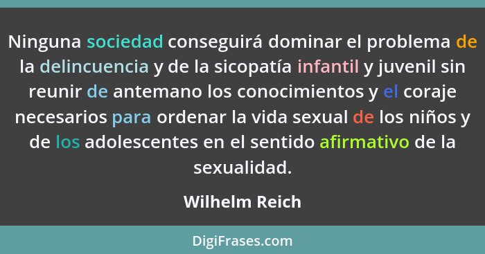 Ninguna sociedad conseguirá dominar el problema de la delincuencia y de la sicopatía infantil y juvenil sin reunir de antemano los con... - Wilhelm Reich