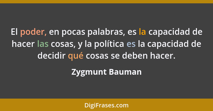El poder, en pocas palabras, es la capacidad de hacer las cosas, y la política es la capacidad de decidir qué cosas se deben hacer.... - Zygmunt Bauman