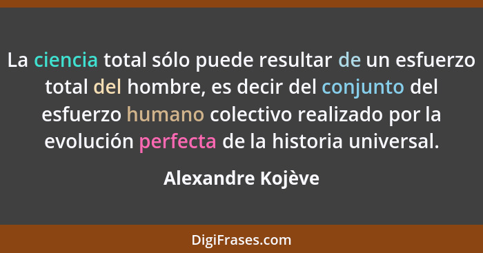 La ciencia total sólo puede resultar de un esfuerzo total del hombre, es decir del conjunto del esfuerzo humano colectivo realizado... - Alexandre Kojève